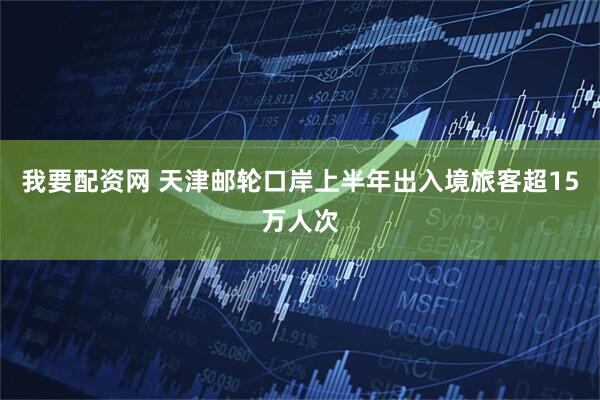 我要配资网 天津邮轮口岸上半年出入境旅客超15万人次