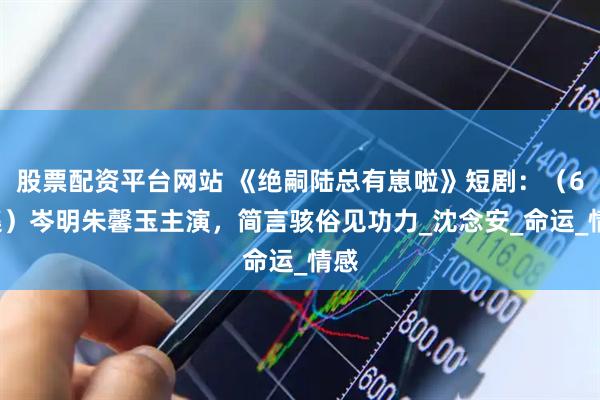 股票配资平台网站 《绝嗣陆总有崽啦》短剧：（60集）岑明朱馨玉主演，简言骇俗见功力_沈念安_命运_情感
