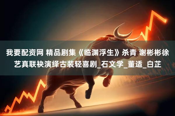 我要配资网 精品剧集《临渊浮生》杀青 谢彬彬徐艺真联袂演绎古装轻喜剧_石文学_董适_白芷