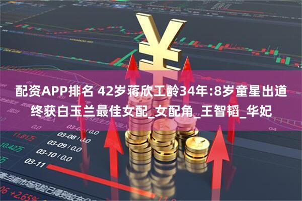 配资APP排名 42岁蒋欣工龄34年:8岁童星出道终获白玉兰最佳女配_女配角_王智韬_华妃