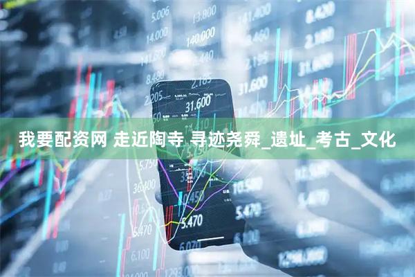 我要配资网 走近陶寺 寻迹尧舜_遗址_考古_文化