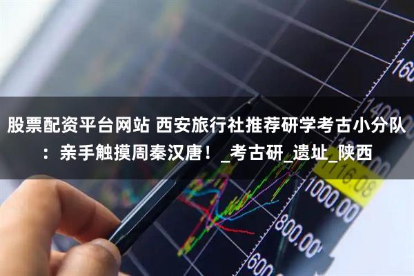 股票配资平台网站 西安旅行社推荐研学考古小分队：亲手触摸周秦汉唐！_考古研_遗址_陕西