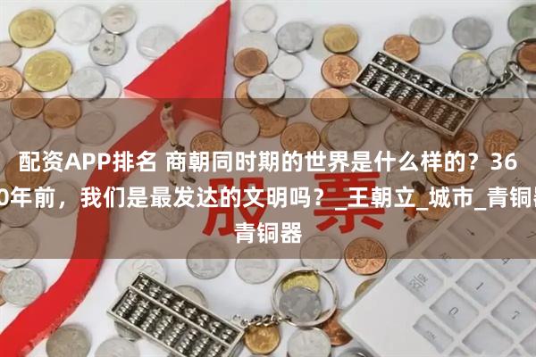 配资APP排名 商朝同时期的世界是什么样的？3600年前，我们是最发达的文明吗？_王朝立_城市_青铜器