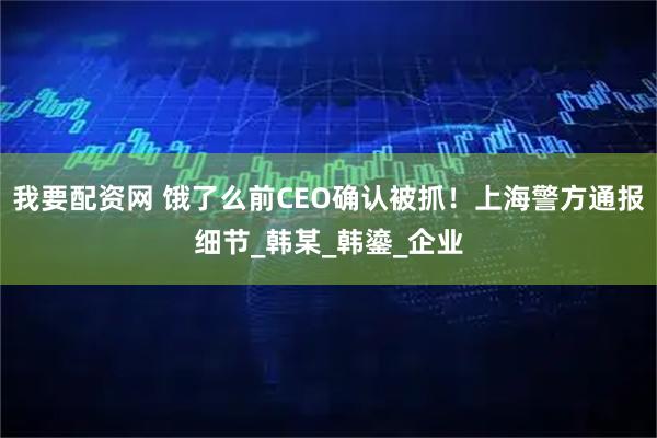我要配资网 饿了么前CEO确认被抓！上海警方通报细节_韩某_韩鎏_企业