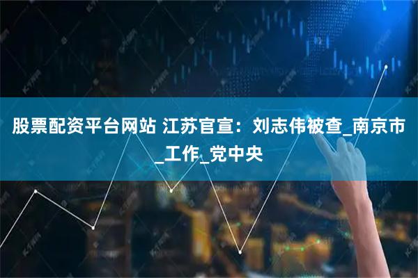 股票配资平台网站 江苏官宣：刘志伟被查_南京市_工作_党中央