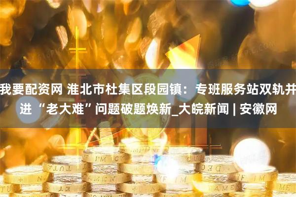 我要配资网 淮北市杜集区段园镇：专班服务站双轨并进 “老大难”问题破题焕新_大皖新闻 | 安徽网