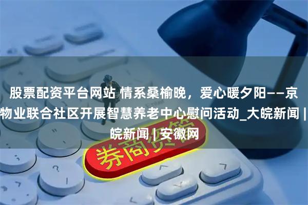 股票配资平台网站 情系桑榆晚，爱心暖夕阳——京商诚和物业联合社区开展智慧养老中心慰问活动_大皖新闻 | 安徽网
