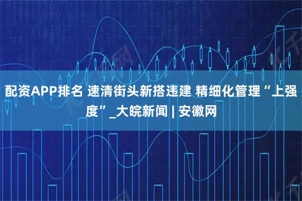 配资APP排名 速清街头新搭违建 精细化管理“上强度”_大皖新闻 | 安徽网