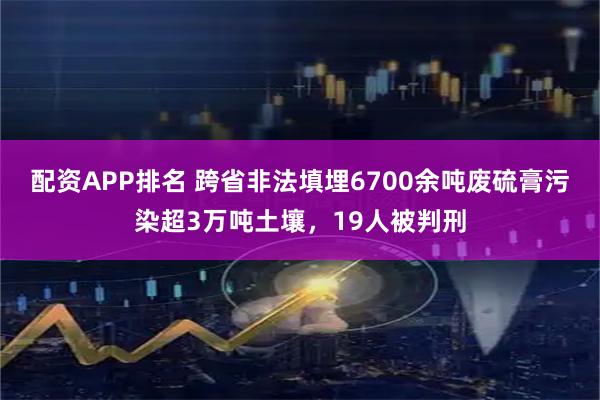 配资APP排名 跨省非法填埋6700余吨废硫膏污染超3万吨土壤，19人被判刑