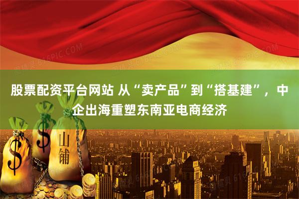 股票配资平台网站 从“卖产品”到“搭基建”，中企出海重塑东南亚电商经济