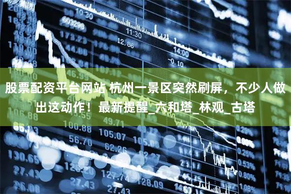 股票配资平台网站 杭州一景区突然刷屏，不少人做出这动作！最新提醒_六和塔_林观_古塔