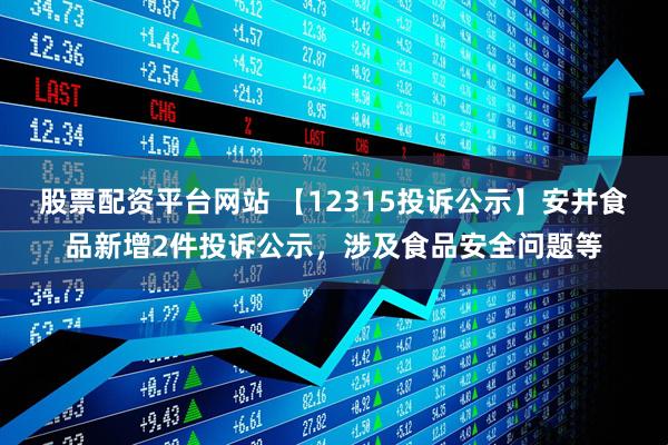 股票配资平台网站 【12315投诉公示】安井食品新增2件投诉公示，涉及食品安全问题等