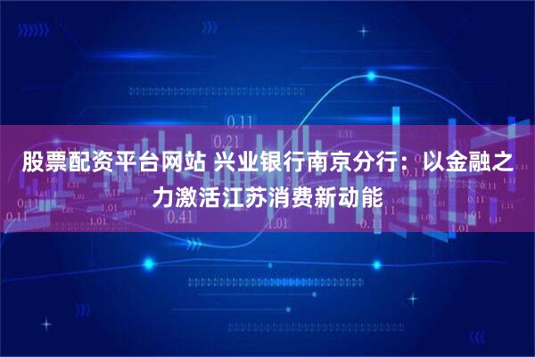 股票配资平台网站 兴业银行南京分行：以金融之力激活江苏消费新动能
