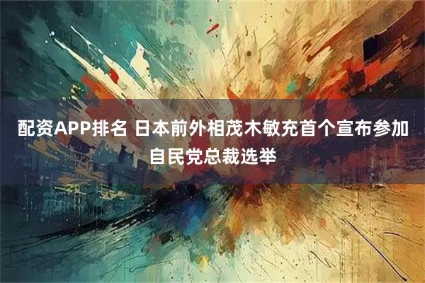 配资APP排名 日本前外相茂木敏充首个宣布参加自民党总裁选举