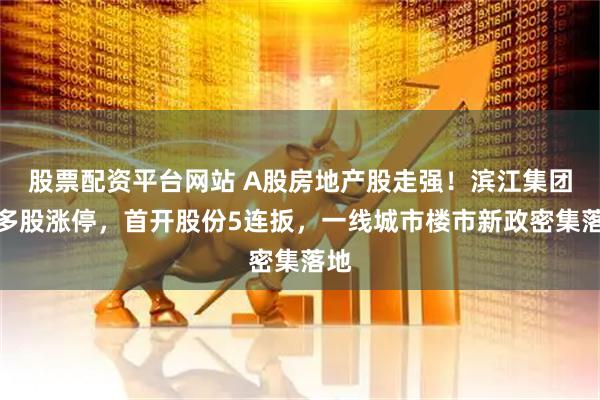 股票配资平台网站 A股房地产股走强！滨江集团等多股涨停，首开股份5连扳，一线城市楼市新政密集落地