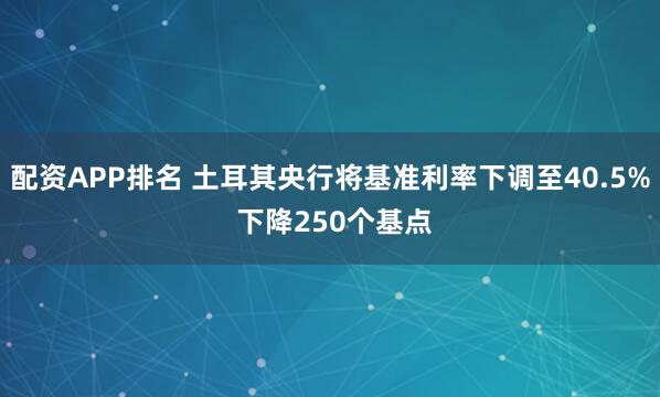 配资APP排名 土耳其央行将基准利率下调至40.5% 下降250个基点