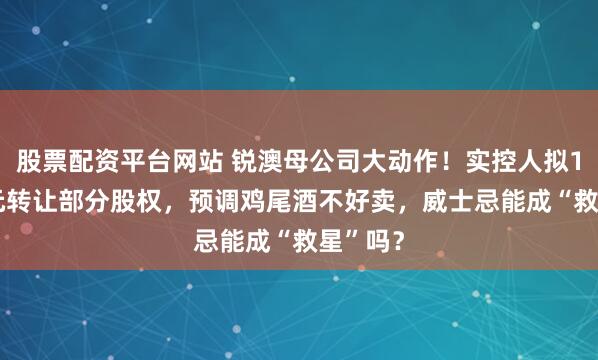 股票配资平台网站 锐澳母公司大动作！实控人拟14.7亿元转让部分股权，预调鸡尾酒不好卖，威士忌能成“救星”吗？