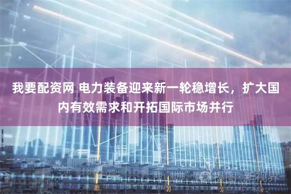 我要配资网 电力装备迎来新一轮稳增长，扩大国内有效需求和开拓国际市场并行