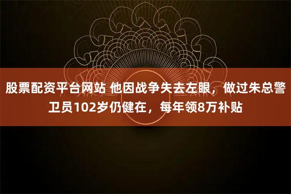 股票配资平台网站 他因战争失去左眼，做过朱总警卫员102岁仍健在，每年领8万补贴