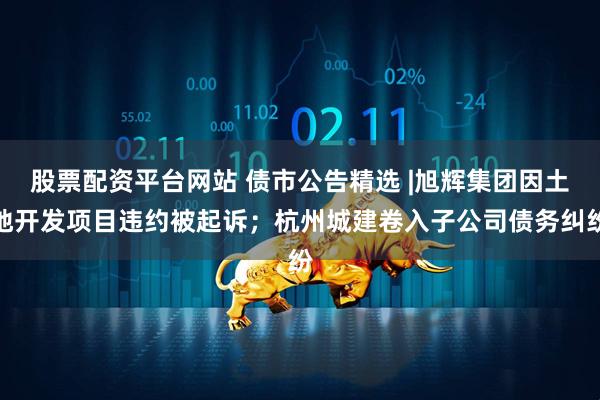 股票配资平台网站 债市公告精选 |旭辉集团因土地开发项目违约被起诉；杭州城建卷入子公司债务纠纷