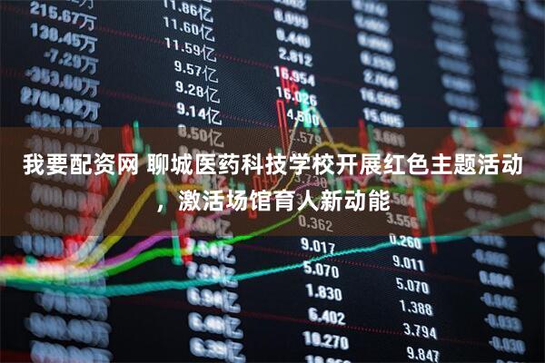 我要配资网 聊城医药科技学校开展红色主题活动，激活场馆育人新动能