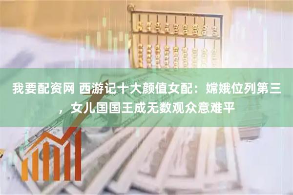 我要配资网 西游记十大颜值女配:嫦娥位列第三,女儿国国王成无数观众意难平