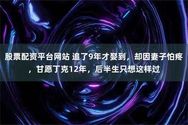 股票配资平台网站 追了9年才娶到,却因妻子怕疼,甘愿丁克12年,后半生只想这样过