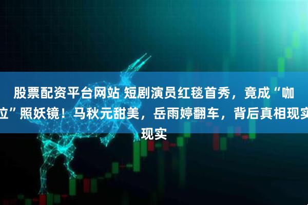 股票配资平台网站 短剧演员红毯首秀，竟成“咖位”照妖镜！马秋元甜美，岳雨婷翻车，背后真相现实