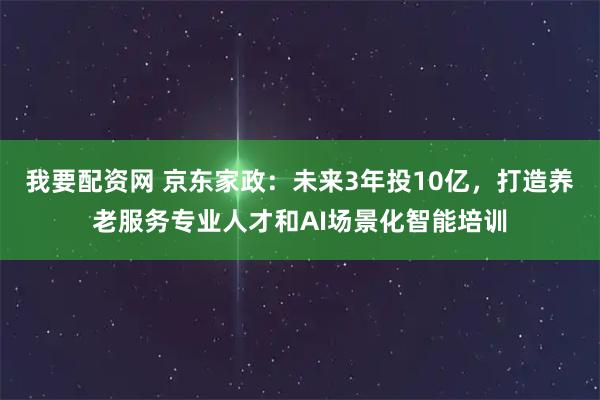 我要配资网 京东家政：未来3年投10亿，打造养老服务专业人才和AI场景化智能培训