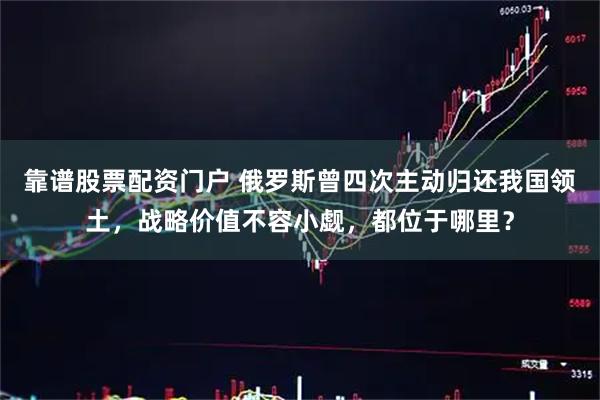 靠谱股票配资门户 俄罗斯曾四次主动归还我国领土，战略价值不容小觑，都位于哪里？
